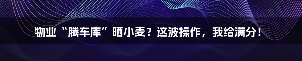 物业“腾车库”晒小麦?这波操作,我给满分!