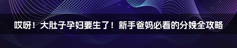 哎呀!大肚子孕妇要生了!新手爸妈必看的分娩全攻略