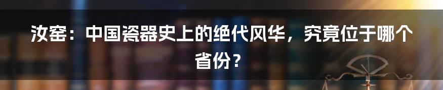汝窑：中国瓷器史上的绝代风华，究竟位于哪个省份？