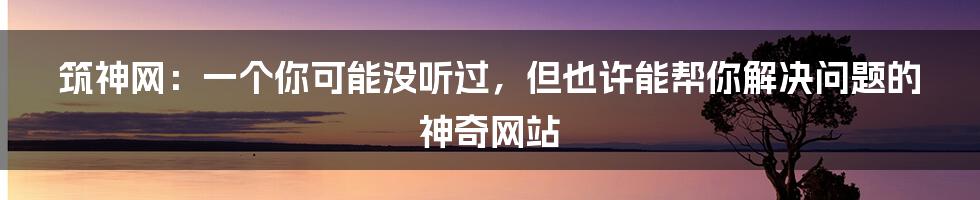 筑神网:一个你可能没听过,但也许能帮你解决问题的神奇网站