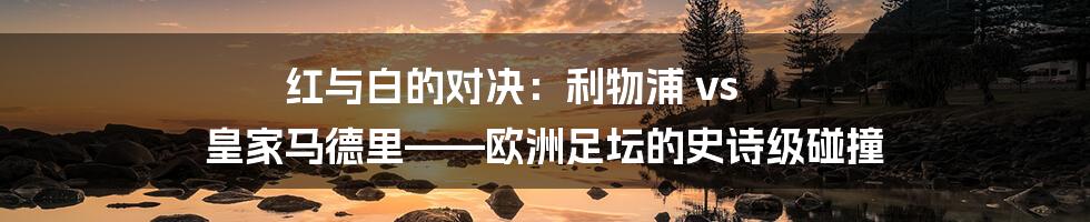 红与白的对决:利物浦 vs 皇家马德里——欧洲足坛的史诗级碰撞