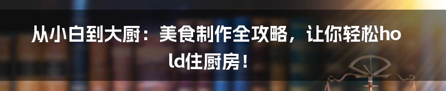 从小白到大厨：美食制作全攻略，让你轻松hold住厨房！