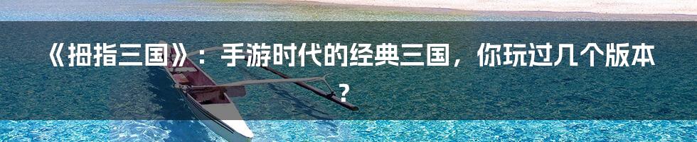 《拇指三国》:手游时代的经典三国,你玩过几个版本?