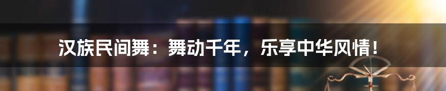 汉族民间舞：舞动千年，乐享中华风情！
