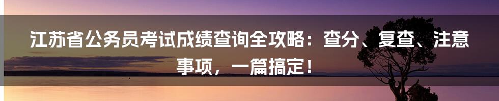 江苏省公务员考试成绩查询全攻略:查分、复查、注意事项,一篇搞定!
