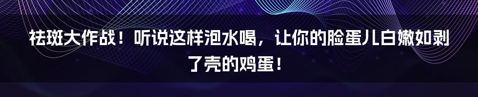 祛斑大作战!听说这样泡水喝,让你的脸蛋儿白嫩如剥了壳的鸡蛋!