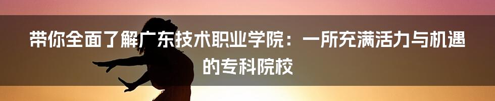 带你全面了解广东技术职业学院：一所充满活力与机遇的专科院校