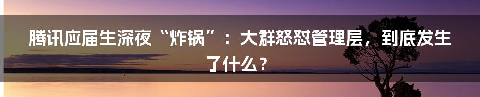 腾讯应届生深夜“炸锅”:大群怒怼管理层,到底发生了什么?