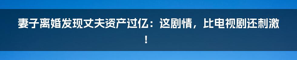 妻子离婚发现丈夫资产过亿:这剧情,比电视剧还刺激!