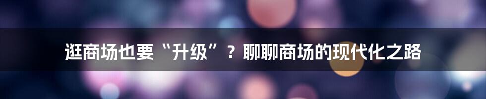 逛商场也要“升级”?聊聊商场的现代化之路