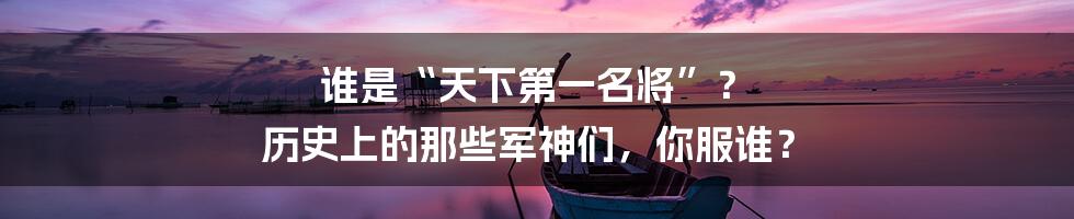 谁是“天下第一名将”? 历史上的那些军神们,你服谁?