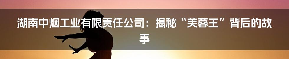 湖南中烟工业有限责任公司:揭秘“芙蓉王”背后的故事