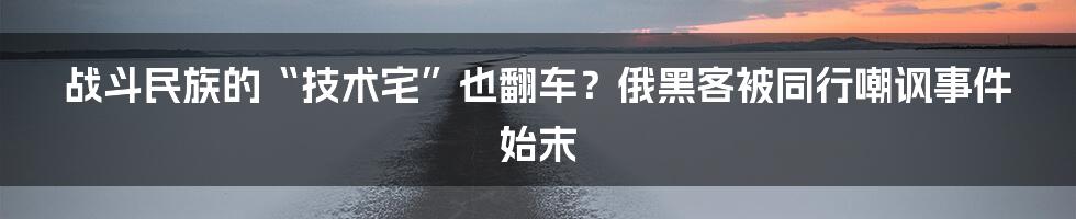 战斗民族的“技术宅”也翻车?俄黑客被同行嘲讽事件始末