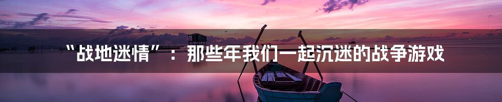 “战地迷情”:那些年我们一起沉迷的战争游戏