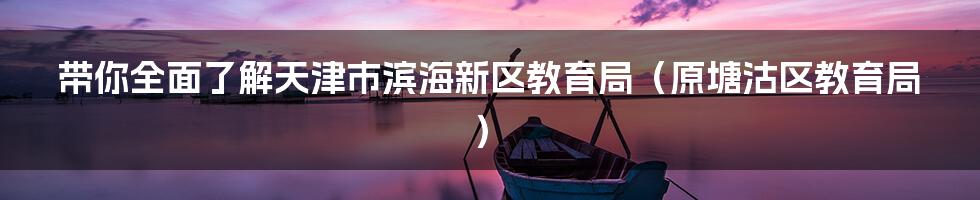 带你全面了解天津市滨海新区教育局(原塘沽区教育局)