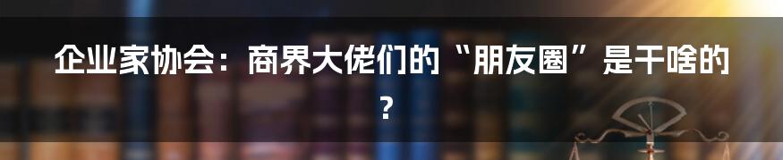 企业家协会:商界大佬们的“朋友圈”是干啥的?