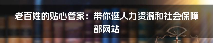 老百姓的贴心管家:带你逛人力资源和社会保障部网站