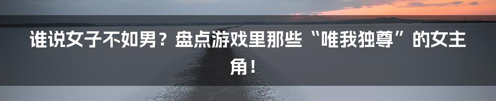 谁说女子不如男?盘点游戏里那些“唯我独尊”的女主角!