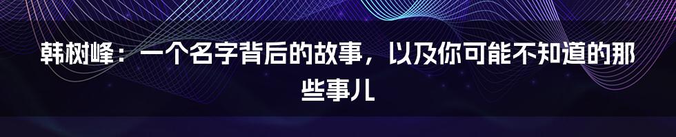 韩树峰：一个名字背后的故事，以及你可能不知道的那些事儿