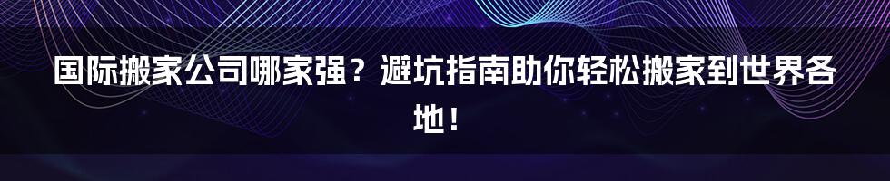 国际搬家公司哪家强?避坑指南助你轻松搬家到世界各地!