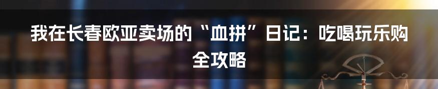我在长春欧亚卖场的“血拼”日记：吃喝玩乐购全攻略