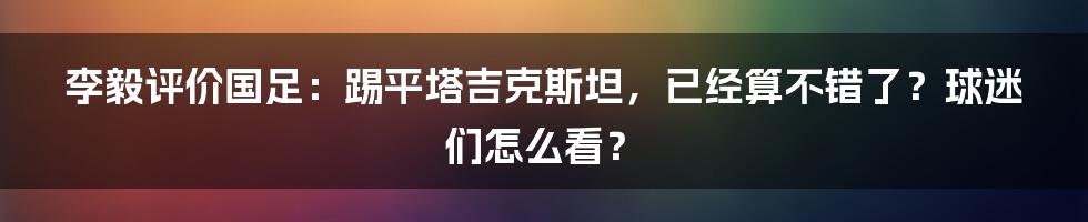 李毅评价国足:踢平塔吉克斯坦,已经算不错了?球迷们怎么看?