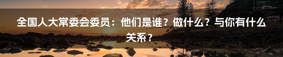 全国人大常委会委员:他们是谁?做什么?与你有什么关系?