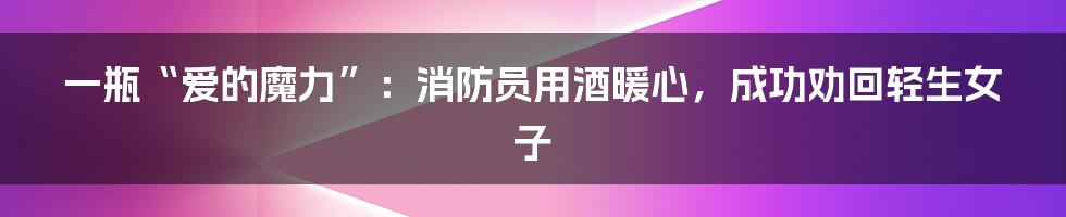 一瓶“爱的魔力”:消防员用酒暖心,成功劝回轻生女子