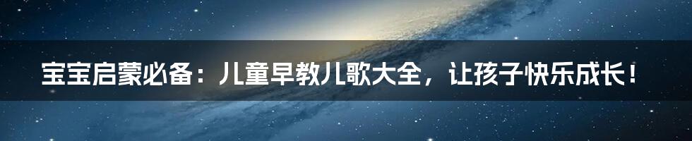 宝宝启蒙必备：儿童早教儿歌大全，让孩子快乐成长！