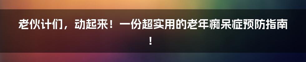 老伙计们，动起来！一份超实用的老年痴呆症预防指南！