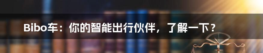 Bibo车：你的智能出行伙伴，了解一下？