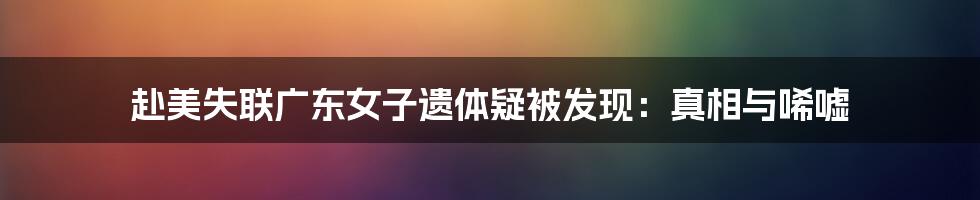 赴美失联广东女子遗体疑被发现:真相与唏嘘