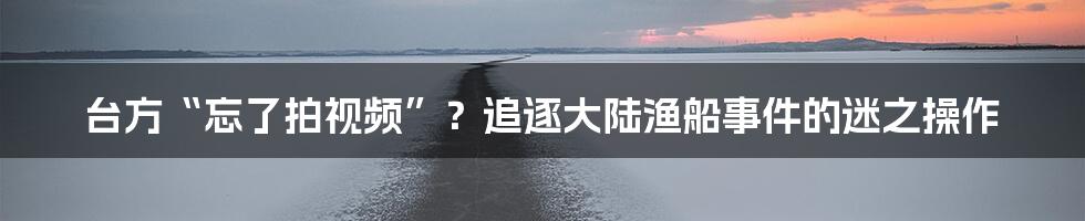 台方“忘了拍视频”?追逐大陆渔船事件的迷之操作