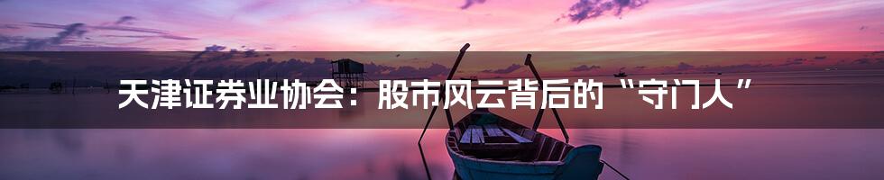 天津证券业协会:股市风云背后的“守门人”