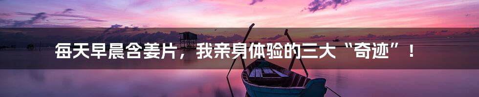 每天早晨含姜片,我亲身体验的三大“奇迹”!