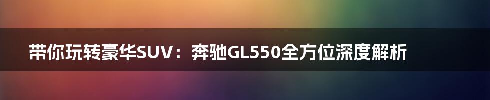 带你玩转豪华SUV：奔驰GL550全方位深度解析