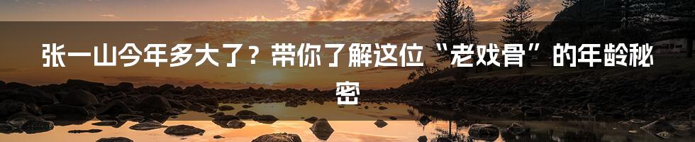 张一山今年多大了?带你了解这位“老戏骨”的年龄秘密