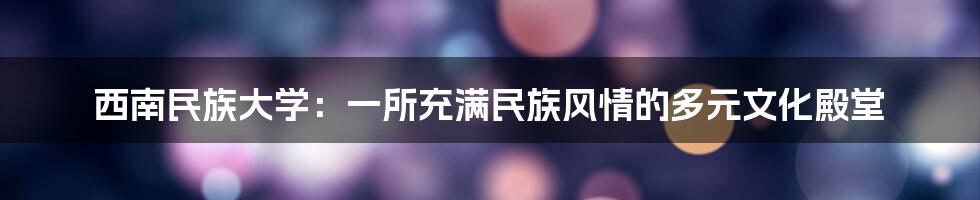 西南民族大学:一所充满民族风情的多元文化殿堂