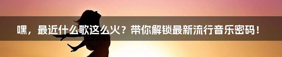 嘿,最近什么歌这么火?带你解锁最新流行音乐密码!
