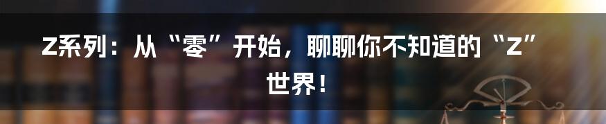 Z系列:从“零”开始,聊聊你不知道的“Z”世界!