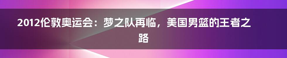 2012伦敦奥运会:梦之队再临,美国男篮的王者之路