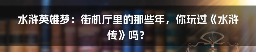 水浒英雄梦:街机厅里的那些年,你玩过《水浒传》吗?