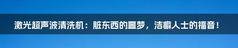 激光超声波清洗机:脏东西的噩梦,洁癖人士的福音!