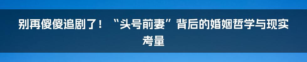 别再傻傻追剧了!“头号前妻”背后的婚姻哲学与现实考量
