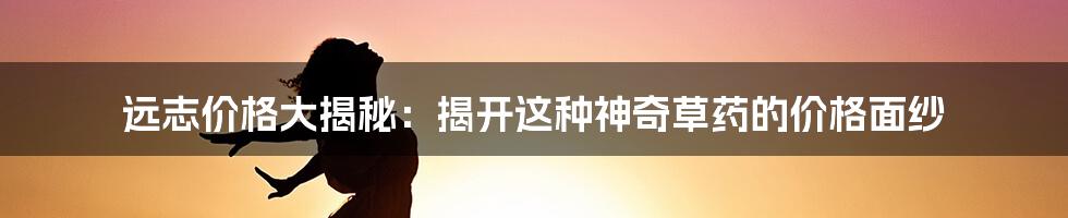 远志价格大揭秘：揭开这种神奇草药的价格面纱