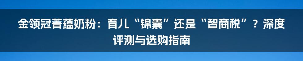 金领冠菁蕴奶粉:育儿“锦囊”还是“智商税”?深度评测与选购指南