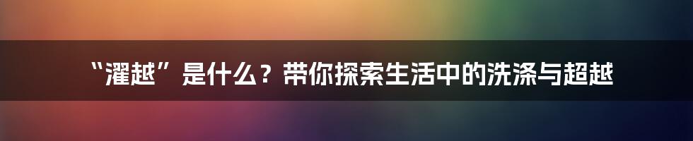 “濯越”是什么？带你探索生活中的洗涤与超越