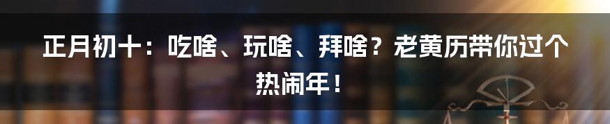 正月初十:吃啥、玩啥、拜啥?老黄历带你过个热闹年!