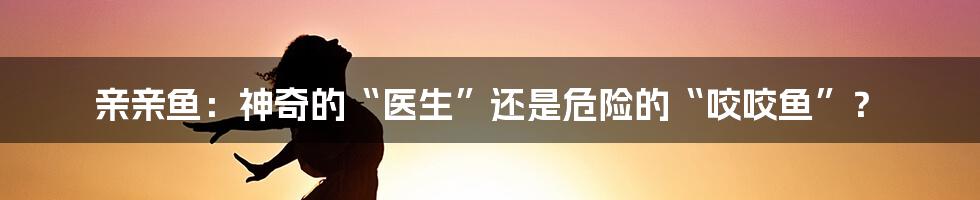 亲亲鱼：神奇的“医生”还是危险的“咬咬鱼”？