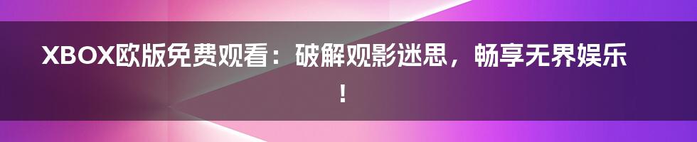 XBOX欧版免费观看:破解观影迷思,畅享无界娱乐!